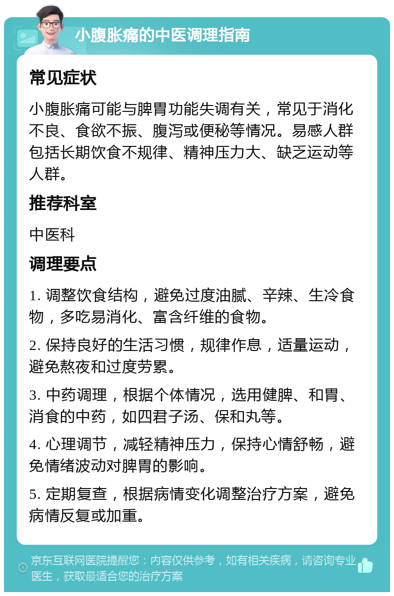 小腹胀痛的中医调理指南 常见症状 小腹胀痛可能与脾胃功能失调有关，常见于消化不良、食欲不振、腹泻或便秘等情况。易感人群包括长期饮食不规律、精神压力大、缺乏运动等人群。 推荐科室 中医科 调理要点 1. 调整饮食结构，避免过度油腻、辛辣、生冷食物，多吃易消化、富含纤维的食物。 2. 保持良好的生活习惯，规律作息，适量运动，避免熬夜和过度劳累。 3. 中药调理，根据个体情况，选用健脾、和胃、消食的中药，如四君子汤、保和丸等。 4. 心理调节，减轻精神压力，保持心情舒畅，避免情绪波动对脾胃的影响。 5. 定期复查，根据病情变化调整治疗方案，避免病情反复或加重。