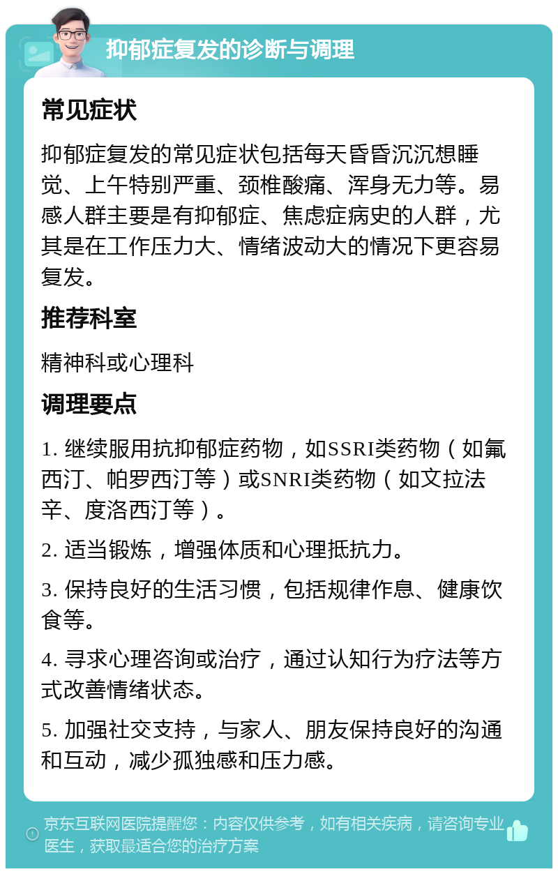 抑郁症复发的诊断与调理 常见症状 抑郁症复发的常见症状包括每天昏昏沉沉想睡觉、上午特别严重、颈椎酸痛、浑身无力等。易感人群主要是有抑郁症、焦虑症病史的人群，尤其是在工作压力大、情绪波动大的情况下更容易复发。 推荐科室 精神科或心理科 调理要点 1. 继续服用抗抑郁症药物，如SSRI类药物（如氟西汀、帕罗西汀等）或SNRI类药物（如文拉法辛、度洛西汀等）。 2. 适当锻炼，增强体质和心理抵抗力。 3. 保持良好的生活习惯，包括规律作息、健康饮食等。 4. 寻求心理咨询或治疗，通过认知行为疗法等方式改善情绪状态。 5. 加强社交支持，与家人、朋友保持良好的沟通和互动，减少孤独感和压力感。