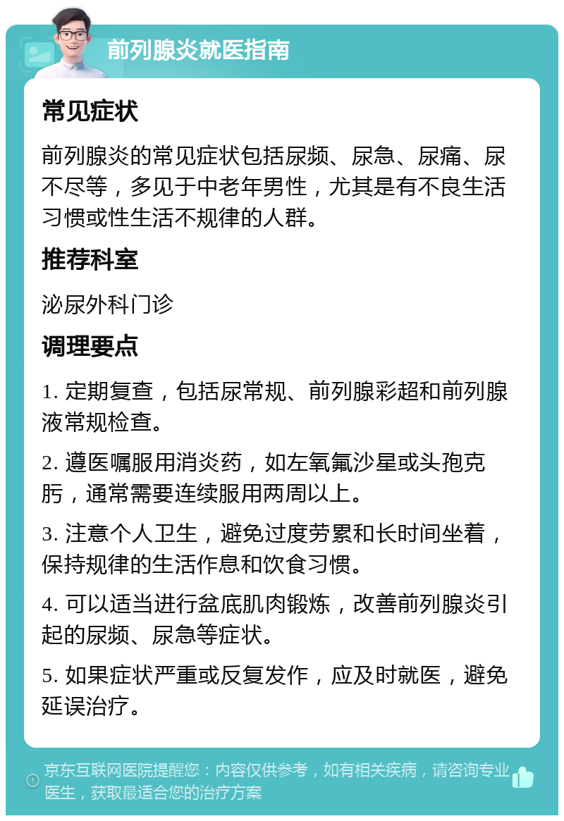 前列腺炎就医指南 常见症状 前列腺炎的常见症状包括尿频、尿急、尿痛、尿不尽等，多见于中老年男性，尤其是有不良生活习惯或性生活不规律的人群。 推荐科室 泌尿外科门诊 调理要点 1. 定期复查，包括尿常规、前列腺彩超和前列腺液常规检查。 2. 遵医嘱服用消炎药，如左氧氟沙星或头孢克肟，通常需要连续服用两周以上。 3. 注意个人卫生，避免过度劳累和长时间坐着，保持规律的生活作息和饮食习惯。 4. 可以适当进行盆底肌肉锻炼，改善前列腺炎引起的尿频、尿急等症状。 5. 如果症状严重或反复发作，应及时就医，避免延误治疗。