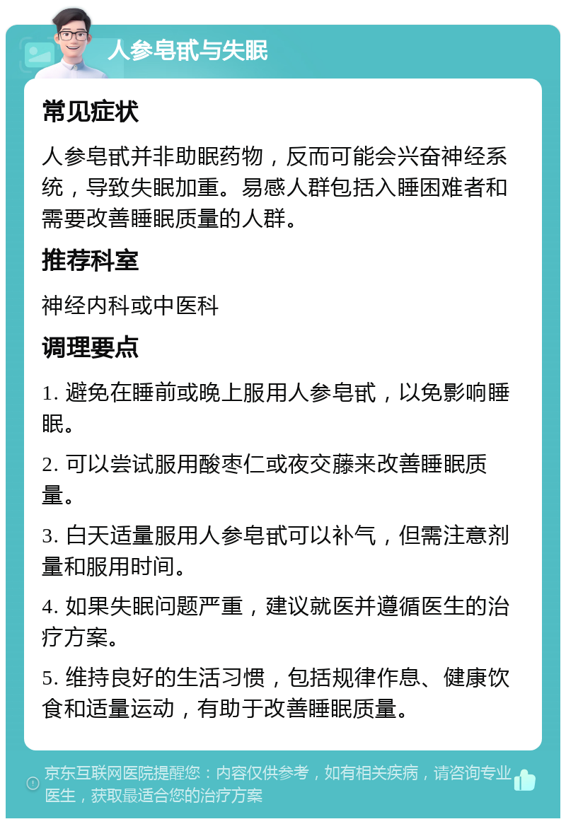 人参皂甙与失眠 常见症状 人参皂甙并非助眠药物，反而可能会兴奋神经系统，导致失眠加重。易感人群包括入睡困难者和需要改善睡眠质量的人群。 推荐科室 神经内科或中医科 调理要点 1. 避免在睡前或晚上服用人参皂甙，以免影响睡眠。 2. 可以尝试服用酸枣仁或夜交藤来改善睡眠质量。 3. 白天适量服用人参皂甙可以补气，但需注意剂量和服用时间。 4. 如果失眠问题严重，建议就医并遵循医生的治疗方案。 5. 维持良好的生活习惯，包括规律作息、健康饮食和适量运动，有助于改善睡眠质量。