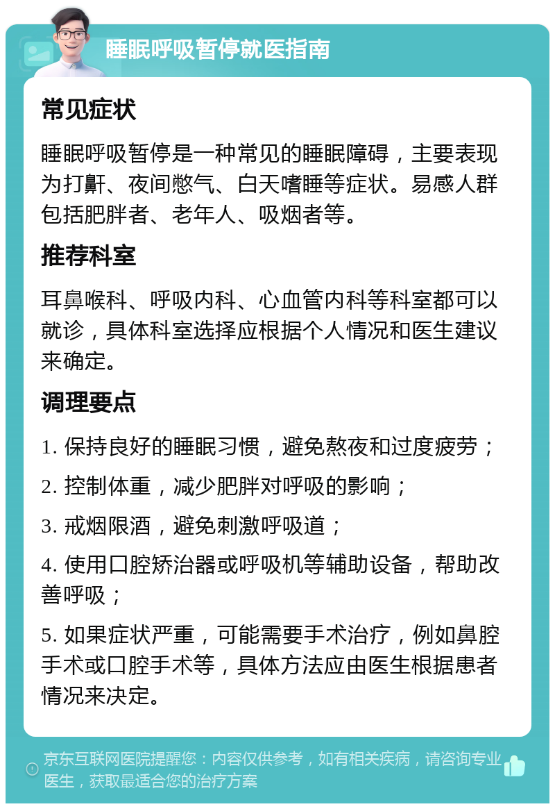 睡眠呼吸暂停就医指南 常见症状 睡眠呼吸暂停是一种常见的睡眠障碍，主要表现为打鼾、夜间憋气、白天嗜睡等症状。易感人群包括肥胖者、老年人、吸烟者等。 推荐科室 耳鼻喉科、呼吸内科、心血管内科等科室都可以就诊，具体科室选择应根据个人情况和医生建议来确定。 调理要点 1. 保持良好的睡眠习惯，避免熬夜和过度疲劳； 2. 控制体重，减少肥胖对呼吸的影响； 3. 戒烟限酒，避免刺激呼吸道； 4. 使用口腔矫治器或呼吸机等辅助设备，帮助改善呼吸； 5. 如果症状严重，可能需要手术治疗，例如鼻腔手术或口腔手术等，具体方法应由医生根据患者情况来决定。