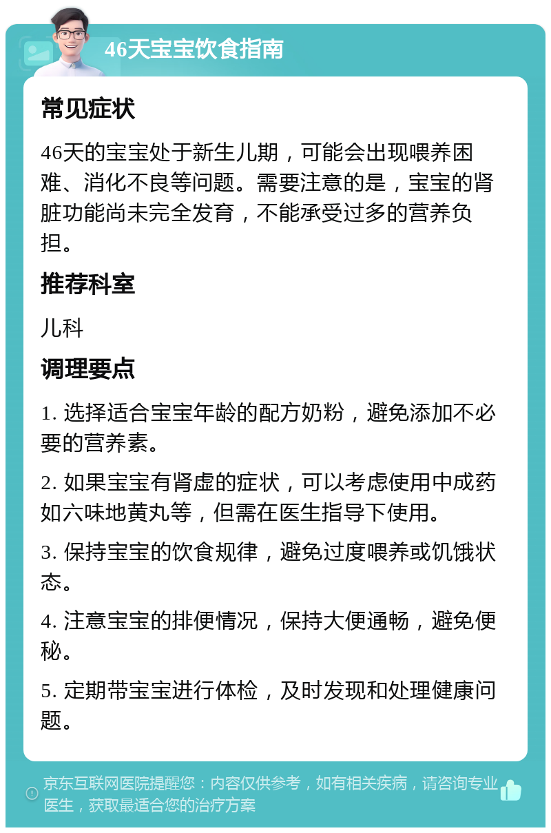 46天宝宝饮食指南 常见症状 46天的宝宝处于新生儿期，可能会出现喂养困难、消化不良等问题。需要注意的是，宝宝的肾脏功能尚未完全发育，不能承受过多的营养负担。 推荐科室 儿科 调理要点 1. 选择适合宝宝年龄的配方奶粉，避免添加不必要的营养素。 2. 如果宝宝有肾虚的症状，可以考虑使用中成药如六味地黄丸等，但需在医生指导下使用。 3. 保持宝宝的饮食规律，避免过度喂养或饥饿状态。 4. 注意宝宝的排便情况，保持大便通畅，避免便秘。 5. 定期带宝宝进行体检，及时发现和处理健康问题。