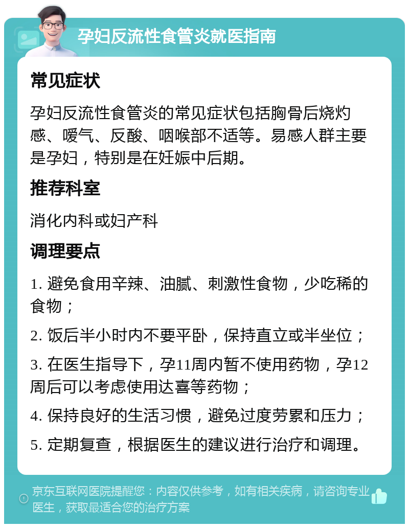 孕妇反流性食管炎就医指南 常见症状 孕妇反流性食管炎的常见症状包括胸骨后烧灼感、嗳气、反酸、咽喉部不适等。易感人群主要是孕妇，特别是在妊娠中后期。 推荐科室 消化内科或妇产科 调理要点 1. 避免食用辛辣、油腻、刺激性食物，少吃稀的食物； 2. 饭后半小时内不要平卧，保持直立或半坐位； 3. 在医生指导下，孕11周内暂不使用药物，孕12周后可以考虑使用达喜等药物； 4. 保持良好的生活习惯，避免过度劳累和压力； 5. 定期复查，根据医生的建议进行治疗和调理。