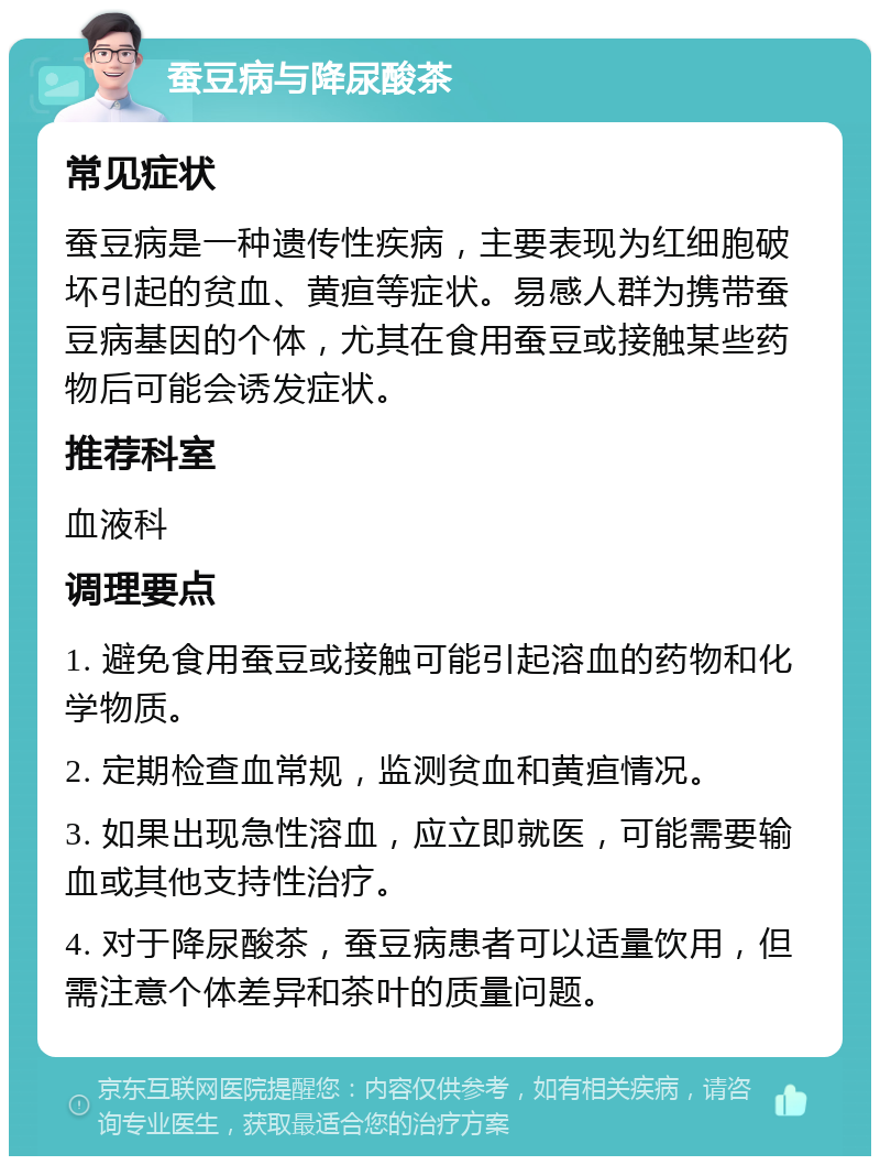 蚕豆病与降尿酸茶 常见症状 蚕豆病是一种遗传性疾病，主要表现为红细胞破坏引起的贫血、黄疸等症状。易感人群为携带蚕豆病基因的个体，尤其在食用蚕豆或接触某些药物后可能会诱发症状。 推荐科室 血液科 调理要点 1. 避免食用蚕豆或接触可能引起溶血的药物和化学物质。 2. 定期检查血常规，监测贫血和黄疸情况。 3. 如果出现急性溶血，应立即就医，可能需要输血或其他支持性治疗。 4. 对于降尿酸茶，蚕豆病患者可以适量饮用，但需注意个体差异和茶叶的质量问题。