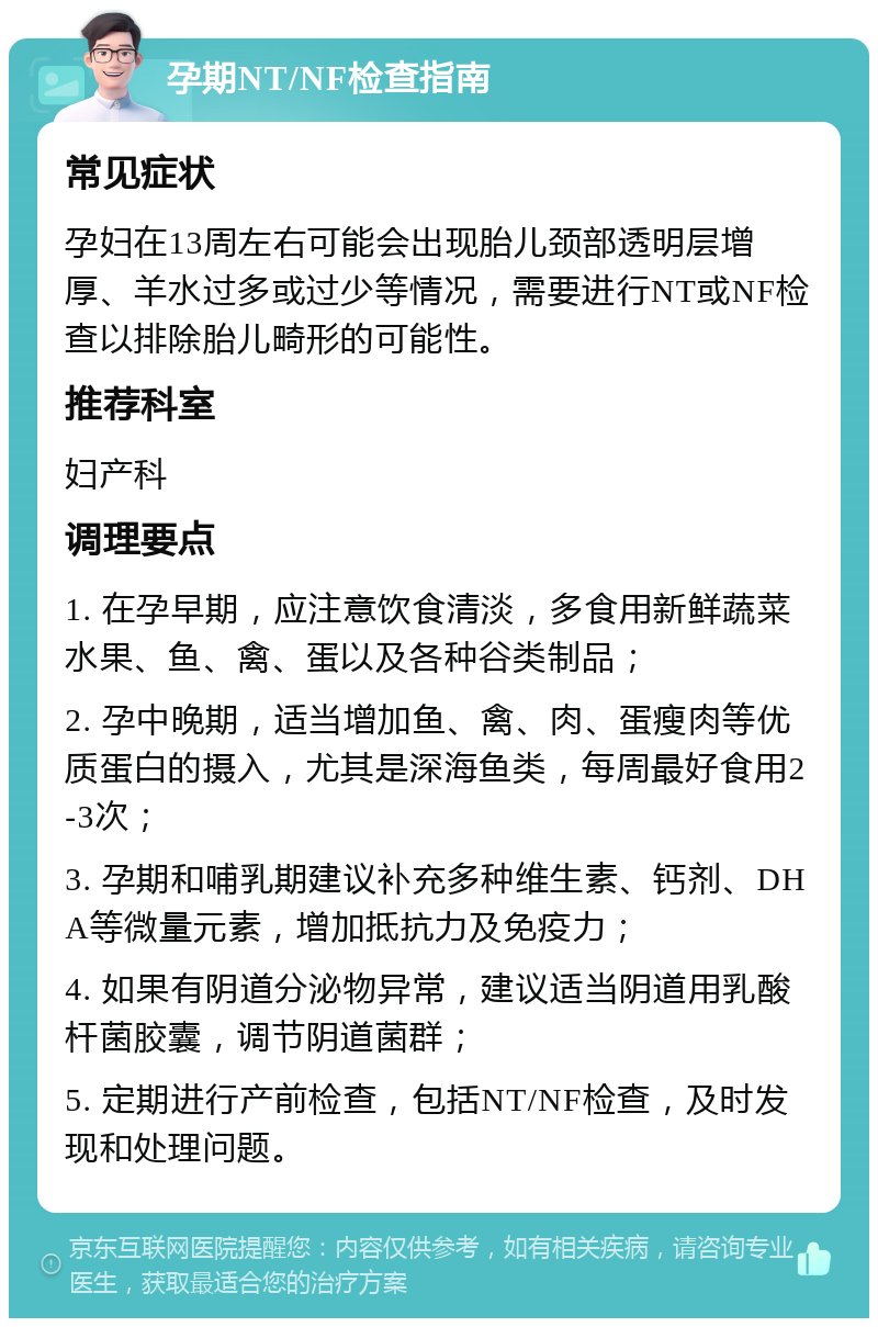 孕期NT/NF检查指南 常见症状 孕妇在13周左右可能会出现胎儿颈部透明层增厚、羊水过多或过少等情况，需要进行NT或NF检查以排除胎儿畸形的可能性。 推荐科室 妇产科 调理要点 1. 在孕早期，应注意饮食清淡，多食用新鲜蔬菜水果、鱼、禽、蛋以及各种谷类制品； 2. 孕中晚期，适当增加鱼、禽、肉、蛋瘦肉等优质蛋白的摄入，尤其是深海鱼类，每周最好食用2-3次； 3. 孕期和哺乳期建议补充多种维生素、钙剂、DHA等微量元素，增加抵抗力及免疫力； 4. 如果有阴道分泌物异常，建议适当阴道用乳酸杆菌胶囊，调节阴道菌群； 5. 定期进行产前检查，包括NT/NF检查，及时发现和处理问题。