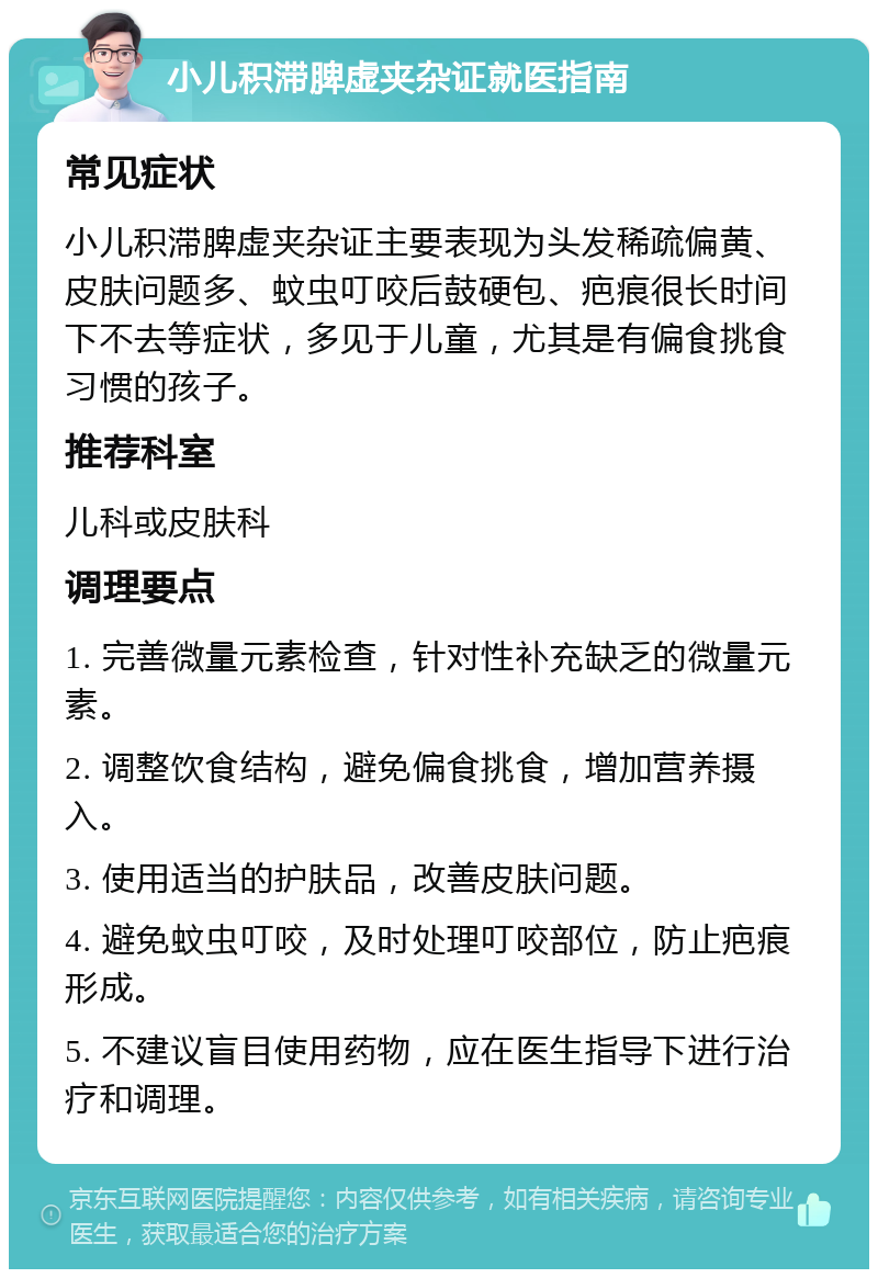 小儿积滞脾虚夹杂证就医指南 常见症状 小儿积滞脾虚夹杂证主要表现为头发稀疏偏黄、皮肤问题多、蚊虫叮咬后鼓硬包、疤痕很长时间下不去等症状，多见于儿童，尤其是有偏食挑食习惯的孩子。 推荐科室 儿科或皮肤科 调理要点 1. 完善微量元素检查，针对性补充缺乏的微量元素。 2. 调整饮食结构，避免偏食挑食，增加营养摄入。 3. 使用适当的护肤品，改善皮肤问题。 4. 避免蚊虫叮咬，及时处理叮咬部位，防止疤痕形成。 5. 不建议盲目使用药物，应在医生指导下进行治疗和调理。