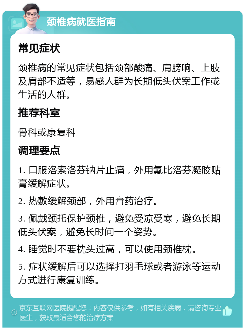 颈椎病就医指南 常见症状 颈椎病的常见症状包括颈部酸痛、肩膀响、上肢及肩部不适等，易感人群为长期低头伏案工作或生活的人群。 推荐科室 骨科或康复科 调理要点 1. 口服洛索洛芬钠片止痛，外用氟比洛芬凝胶贴膏缓解症状。 2. 热敷缓解颈部，外用膏药治疗。 3. 佩戴颈托保护颈椎，避免受凉受寒，避免长期低头伏案，避免长时间一个姿势。 4. 睡觉时不要枕头过高，可以使用颈椎枕。 5. 症状缓解后可以选择打羽毛球或者游泳等运动方式进行康复训练。