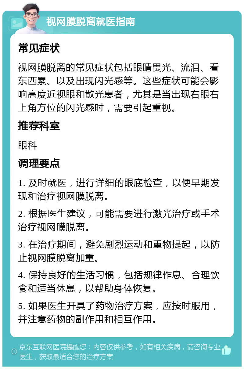 视网膜脱离就医指南 常见症状 视网膜脱离的常见症状包括眼睛畏光、流泪、看东西累、以及出现闪光感等。这些症状可能会影响高度近视眼和散光患者，尤其是当出现右眼右上角方位的闪光感时，需要引起重视。 推荐科室 眼科 调理要点 1. 及时就医，进行详细的眼底检查，以便早期发现和治疗视网膜脱离。 2. 根据医生建议，可能需要进行激光治疗或手术治疗视网膜脱离。 3. 在治疗期间，避免剧烈运动和重物提起，以防止视网膜脱离加重。 4. 保持良好的生活习惯，包括规律作息、合理饮食和适当休息，以帮助身体恢复。 5. 如果医生开具了药物治疗方案，应按时服用，并注意药物的副作用和相互作用。