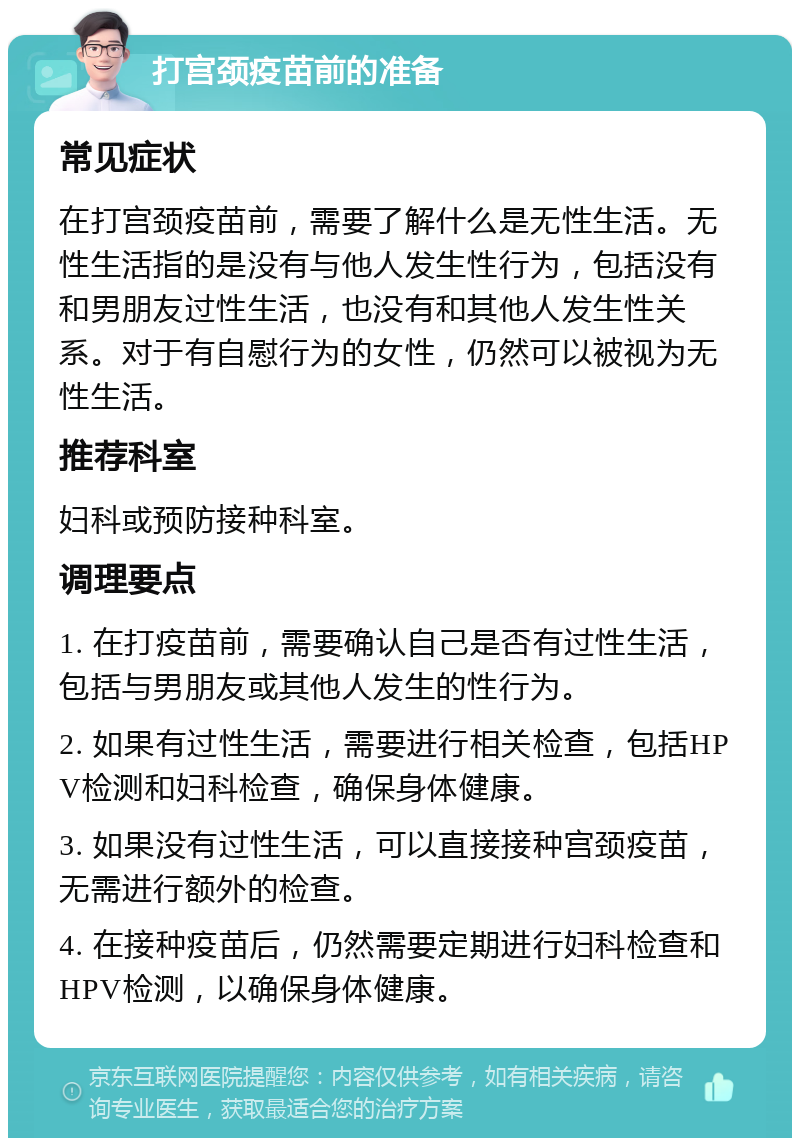 打宫颈疫苗前的准备 常见症状 在打宫颈疫苗前，需要了解什么是无性生活。无性生活指的是没有与他人发生性行为，包括没有和男朋友过性生活，也没有和其他人发生性关系。对于有自慰行为的女性，仍然可以被视为无性生活。 推荐科室 妇科或预防接种科室。 调理要点 1. 在打疫苗前，需要确认自己是否有过性生活，包括与男朋友或其他人发生的性行为。 2. 如果有过性生活，需要进行相关检查，包括HPV检测和妇科检查，确保身体健康。 3. 如果没有过性生活，可以直接接种宫颈疫苗，无需进行额外的检查。 4. 在接种疫苗后，仍然需要定期进行妇科检查和HPV检测，以确保身体健康。