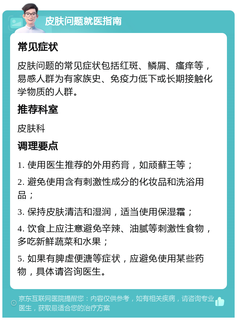 皮肤问题就医指南 常见症状 皮肤问题的常见症状包括红斑、鳞屑、瘙痒等，易感人群为有家族史、免疫力低下或长期接触化学物质的人群。 推荐科室 皮肤科 调理要点 1. 使用医生推荐的外用药膏，如顽藓王等； 2. 避免使用含有刺激性成分的化妆品和洗浴用品； 3. 保持皮肤清洁和湿润，适当使用保湿霜； 4. 饮食上应注意避免辛辣、油腻等刺激性食物，多吃新鲜蔬菜和水果； 5. 如果有脾虚便溏等症状，应避免使用某些药物，具体请咨询医生。