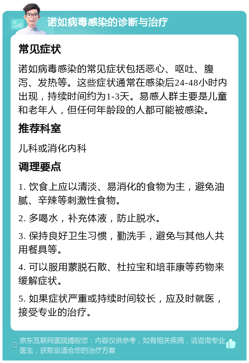 诺如病毒感染的诊断与治疗 常见症状 诺如病毒感染的常见症状包括恶心、呕吐、腹泻、发热等。这些症状通常在感染后24-48小时内出现，持续时间约为1-3天。易感人群主要是儿童和老年人，但任何年龄段的人都可能被感染。 推荐科室 儿科或消化内科 调理要点 1. 饮食上应以清淡、易消化的食物为主，避免油腻、辛辣等刺激性食物。 2. 多喝水，补充体液，防止脱水。 3. 保持良好卫生习惯，勤洗手，避免与其他人共用餐具等。 4. 可以服用蒙脱石散、杜拉宝和培菲康等药物来缓解症状。 5. 如果症状严重或持续时间较长，应及时就医，接受专业的治疗。