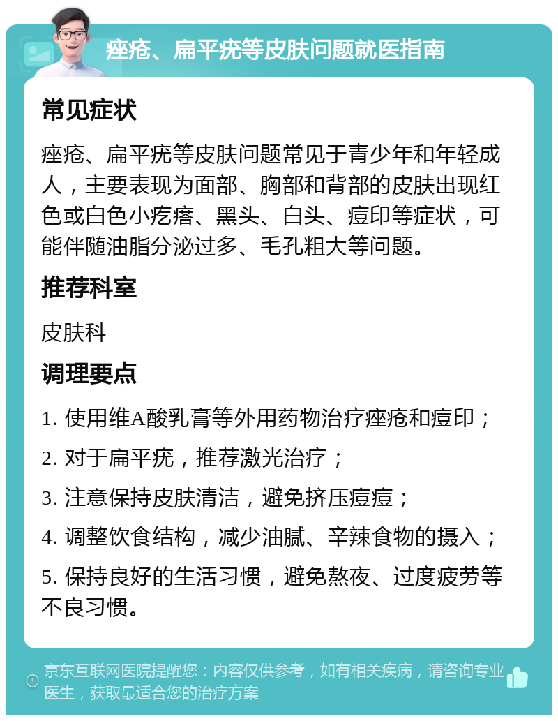 痤疮、扁平疣等皮肤问题就医指南 常见症状 痤疮、扁平疣等皮肤问题常见于青少年和年轻成人，主要表现为面部、胸部和背部的皮肤出现红色或白色小疙瘩、黑头、白头、痘印等症状，可能伴随油脂分泌过多、毛孔粗大等问题。 推荐科室 皮肤科 调理要点 1. 使用维A酸乳膏等外用药物治疗痤疮和痘印； 2. 对于扁平疣，推荐激光治疗； 3. 注意保持皮肤清洁，避免挤压痘痘； 4. 调整饮食结构，减少油腻、辛辣食物的摄入； 5. 保持良好的生活习惯，避免熬夜、过度疲劳等不良习惯。