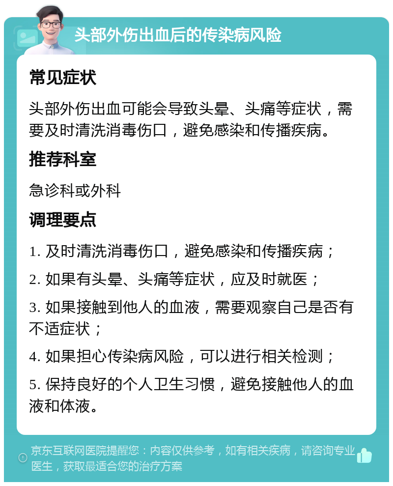 头部外伤出血后的传染病风险 常见症状 头部外伤出血可能会导致头晕、头痛等症状，需要及时清洗消毒伤口，避免感染和传播疾病。 推荐科室 急诊科或外科 调理要点 1. 及时清洗消毒伤口，避免感染和传播疾病； 2. 如果有头晕、头痛等症状，应及时就医； 3. 如果接触到他人的血液，需要观察自己是否有不适症状； 4. 如果担心传染病风险，可以进行相关检测； 5. 保持良好的个人卫生习惯，避免接触他人的血液和体液。