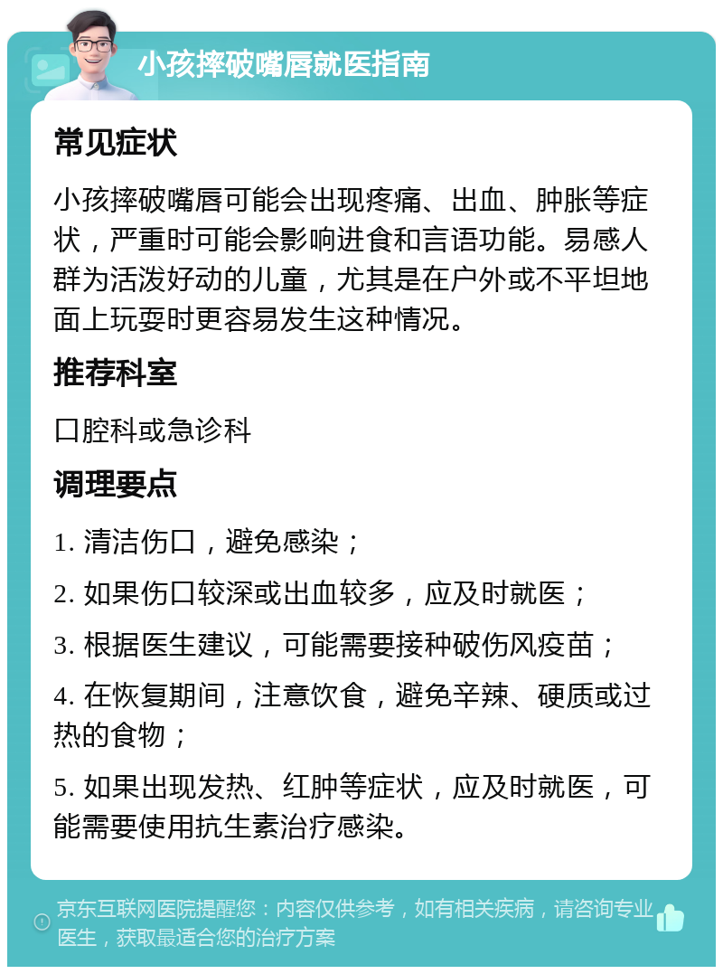 小孩摔破嘴唇就医指南 常见症状 小孩摔破嘴唇可能会出现疼痛、出血、肿胀等症状，严重时可能会影响进食和言语功能。易感人群为活泼好动的儿童，尤其是在户外或不平坦地面上玩耍时更容易发生这种情况。 推荐科室 口腔科或急诊科 调理要点 1. 清洁伤口，避免感染； 2. 如果伤口较深或出血较多，应及时就医； 3. 根据医生建议，可能需要接种破伤风疫苗； 4. 在恢复期间，注意饮食，避免辛辣、硬质或过热的食物； 5. 如果出现发热、红肿等症状，应及时就医，可能需要使用抗生素治疗感染。