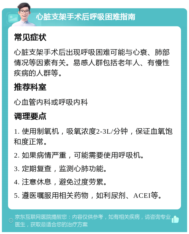 心脏支架手术后呼吸困难指南 常见症状 心脏支架手术后出现呼吸困难可能与心衰、肺部情况等因素有关。易感人群包括老年人、有慢性疾病的人群等。 推荐科室 心血管内科或呼吸内科 调理要点 1. 使用制氧机，吸氧浓度2-3L/分钟，保证血氧饱和度正常。 2. 如果病情严重，可能需要使用呼吸机。 3. 定期复查，监测心肺功能。 4. 注意休息，避免过度劳累。 5. 遵医嘱服用相关药物，如利尿剂、ACEI等。