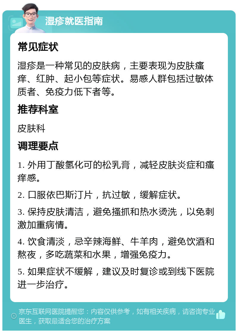 湿疹就医指南 常见症状 湿疹是一种常见的皮肤病，主要表现为皮肤瘙痒、红肿、起小包等症状。易感人群包括过敏体质者、免疫力低下者等。 推荐科室 皮肤科 调理要点 1. 外用丁酸氢化可的松乳膏，减轻皮肤炎症和瘙痒感。 2. 口服依巴斯汀片，抗过敏，缓解症状。 3. 保持皮肤清洁，避免搔抓和热水烫洗，以免刺激加重病情。 4. 饮食清淡，忌辛辣海鲜、牛羊肉，避免饮酒和熬夜，多吃蔬菜和水果，增强免疫力。 5. 如果症状不缓解，建议及时复诊或到线下医院进一步治疗。