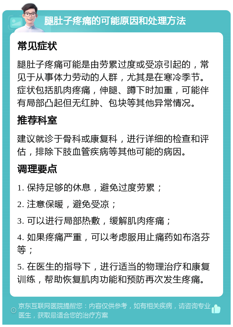 腿肚子疼痛的可能原因和处理方法 常见症状 腿肚子疼痛可能是由劳累过度或受凉引起的，常见于从事体力劳动的人群，尤其是在寒冷季节。症状包括肌肉疼痛，伸腿、蹲下时加重，可能伴有局部凸起但无红肿、包块等其他异常情况。 推荐科室 建议就诊于骨科或康复科，进行详细的检查和评估，排除下肢血管疾病等其他可能的病因。 调理要点 1. 保持足够的休息，避免过度劳累； 2. 注意保暖，避免受凉； 3. 可以进行局部热敷，缓解肌肉疼痛； 4. 如果疼痛严重，可以考虑服用止痛药如布洛芬等； 5. 在医生的指导下，进行适当的物理治疗和康复训练，帮助恢复肌肉功能和预防再次发生疼痛。