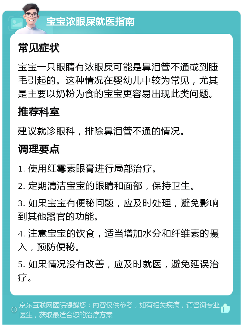 宝宝浓眼屎就医指南 常见症状 宝宝一只眼睛有浓眼屎可能是鼻泪管不通或到睫毛引起的。这种情况在婴幼儿中较为常见，尤其是主要以奶粉为食的宝宝更容易出现此类问题。 推荐科室 建议就诊眼科，排除鼻泪管不通的情况。 调理要点 1. 使用红霉素眼膏进行局部治疗。 2. 定期清洁宝宝的眼睛和面部，保持卫生。 3. 如果宝宝有便秘问题，应及时处理，避免影响到其他器官的功能。 4. 注意宝宝的饮食，适当增加水分和纤维素的摄入，预防便秘。 5. 如果情况没有改善，应及时就医，避免延误治疗。