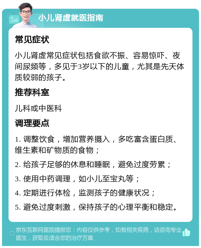 小儿肾虚就医指南 常见症状 小儿肾虚常见症状包括食欲不振、容易惊吓、夜间尿频等，多见于3岁以下的儿童，尤其是先天体质较弱的孩子。 推荐科室 儿科或中医科 调理要点 1. 调整饮食，增加营养摄入，多吃富含蛋白质、维生素和矿物质的食物； 2. 给孩子足够的休息和睡眠，避免过度劳累； 3. 使用中药调理，如小儿至宝丸等； 4. 定期进行体检，监测孩子的健康状况； 5. 避免过度刺激，保持孩子的心理平衡和稳定。