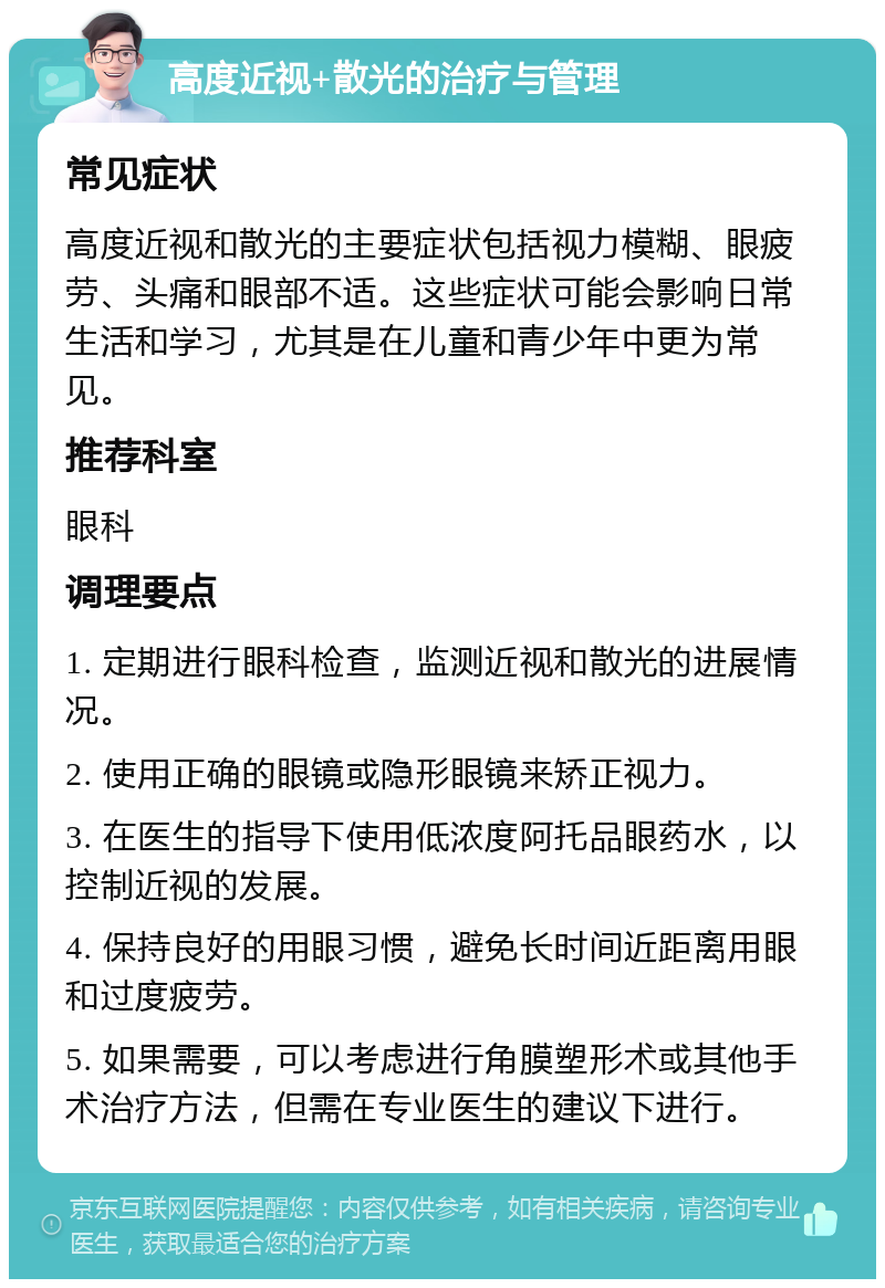 高度近视+散光的治疗与管理 常见症状 高度近视和散光的主要症状包括视力模糊、眼疲劳、头痛和眼部不适。这些症状可能会影响日常生活和学习，尤其是在儿童和青少年中更为常见。 推荐科室 眼科 调理要点 1. 定期进行眼科检查，监测近视和散光的进展情况。 2. 使用正确的眼镜或隐形眼镜来矫正视力。 3. 在医生的指导下使用低浓度阿托品眼药水，以控制近视的发展。 4. 保持良好的用眼习惯，避免长时间近距离用眼和过度疲劳。 5. 如果需要，可以考虑进行角膜塑形术或其他手术治疗方法，但需在专业医生的建议下进行。