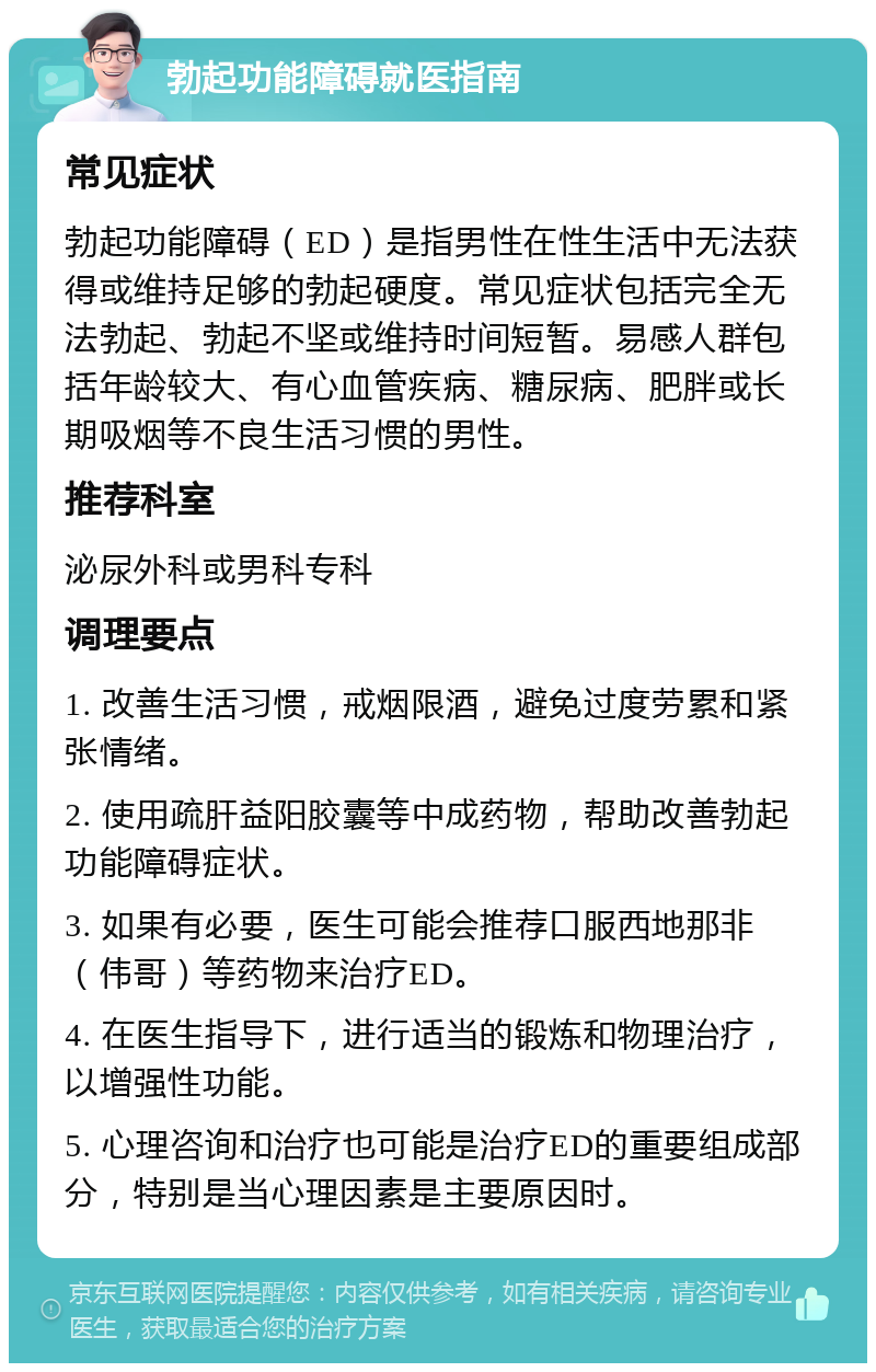 勃起功能障碍就医指南 常见症状 勃起功能障碍（ED）是指男性在性生活中无法获得或维持足够的勃起硬度。常见症状包括完全无法勃起、勃起不坚或维持时间短暂。易感人群包括年龄较大、有心血管疾病、糖尿病、肥胖或长期吸烟等不良生活习惯的男性。 推荐科室 泌尿外科或男科专科 调理要点 1. 改善生活习惯，戒烟限酒，避免过度劳累和紧张情绪。 2. 使用疏肝益阳胶囊等中成药物，帮助改善勃起功能障碍症状。 3. 如果有必要，医生可能会推荐口服西地那非（伟哥）等药物来治疗ED。 4. 在医生指导下，进行适当的锻炼和物理治疗，以增强性功能。 5. 心理咨询和治疗也可能是治疗ED的重要组成部分，特别是当心理因素是主要原因时。