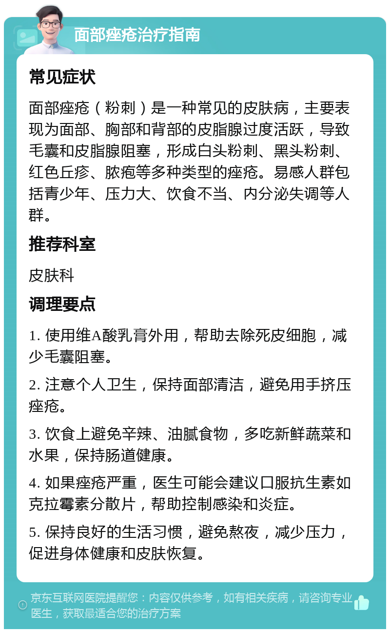 面部痤疮治疗指南 常见症状 面部痤疮（粉刺）是一种常见的皮肤病，主要表现为面部、胸部和背部的皮脂腺过度活跃，导致毛囊和皮脂腺阻塞，形成白头粉刺、黑头粉刺、红色丘疹、脓疱等多种类型的痤疮。易感人群包括青少年、压力大、饮食不当、内分泌失调等人群。 推荐科室 皮肤科 调理要点 1. 使用维A酸乳膏外用，帮助去除死皮细胞，减少毛囊阻塞。 2. 注意个人卫生，保持面部清洁，避免用手挤压痤疮。 3. 饮食上避免辛辣、油腻食物，多吃新鲜蔬菜和水果，保持肠道健康。 4. 如果痤疮严重，医生可能会建议口服抗生素如克拉霉素分散片，帮助控制感染和炎症。 5. 保持良好的生活习惯，避免熬夜，减少压力，促进身体健康和皮肤恢复。