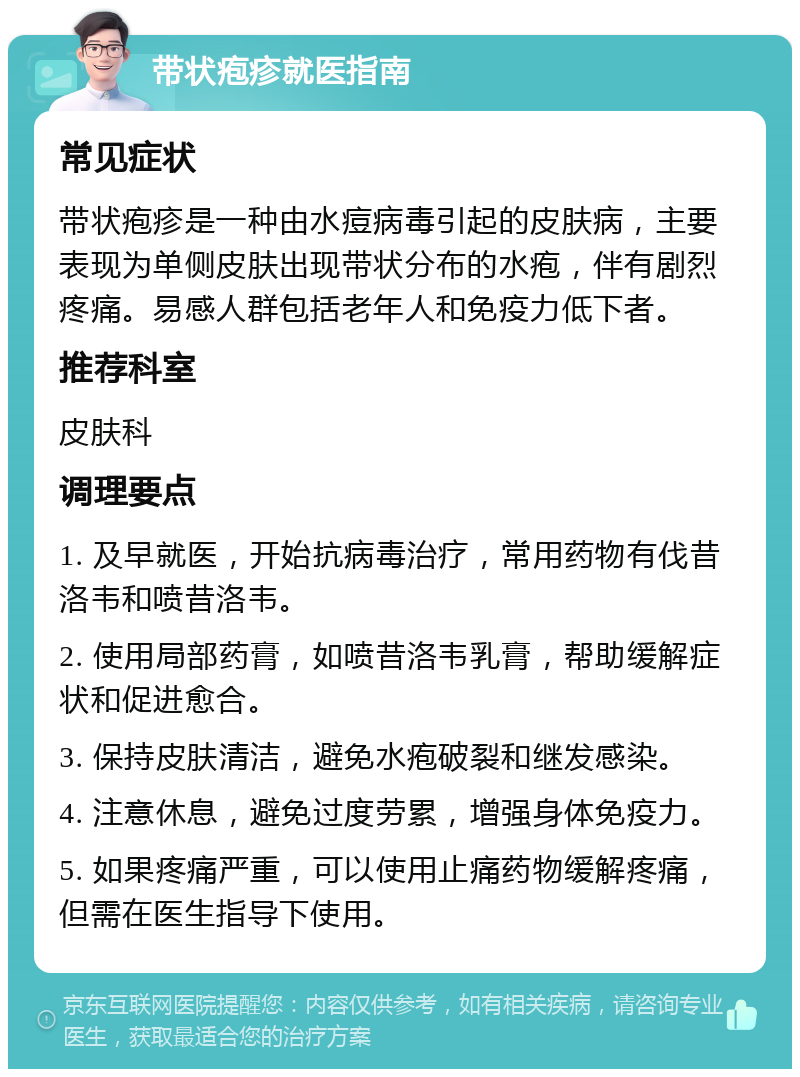 带状疱疹就医指南 常见症状 带状疱疹是一种由水痘病毒引起的皮肤病，主要表现为单侧皮肤出现带状分布的水疱，伴有剧烈疼痛。易感人群包括老年人和免疫力低下者。 推荐科室 皮肤科 调理要点 1. 及早就医，开始抗病毒治疗，常用药物有伐昔洛韦和喷昔洛韦。 2. 使用局部药膏，如喷昔洛韦乳膏，帮助缓解症状和促进愈合。 3. 保持皮肤清洁，避免水疱破裂和继发感染。 4. 注意休息，避免过度劳累，增强身体免疫力。 5. 如果疼痛严重，可以使用止痛药物缓解疼痛，但需在医生指导下使用。