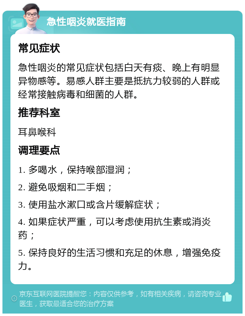 急性咽炎就医指南 常见症状 急性咽炎的常见症状包括白天有痰、晚上有明显异物感等。易感人群主要是抵抗力较弱的人群或经常接触病毒和细菌的人群。 推荐科室 耳鼻喉科 调理要点 1. 多喝水，保持喉部湿润； 2. 避免吸烟和二手烟； 3. 使用盐水漱口或含片缓解症状； 4. 如果症状严重，可以考虑使用抗生素或消炎药； 5. 保持良好的生活习惯和充足的休息，增强免疫力。