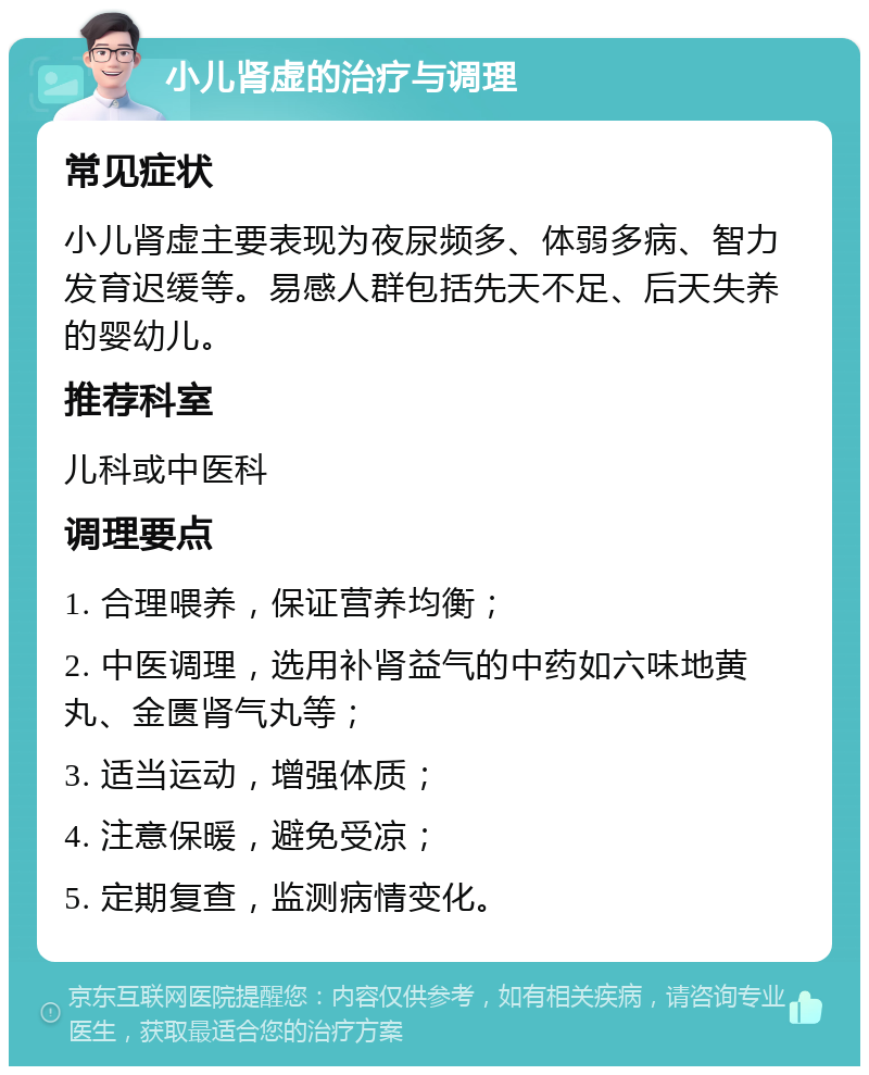 小儿肾虚的治疗与调理 常见症状 小儿肾虚主要表现为夜尿频多、体弱多病、智力发育迟缓等。易感人群包括先天不足、后天失养的婴幼儿。 推荐科室 儿科或中医科 调理要点 1. 合理喂养，保证营养均衡； 2. 中医调理，选用补肾益气的中药如六味地黄丸、金匮肾气丸等； 3. 适当运动，增强体质； 4. 注意保暖，避免受凉； 5. 定期复查，监测病情变化。