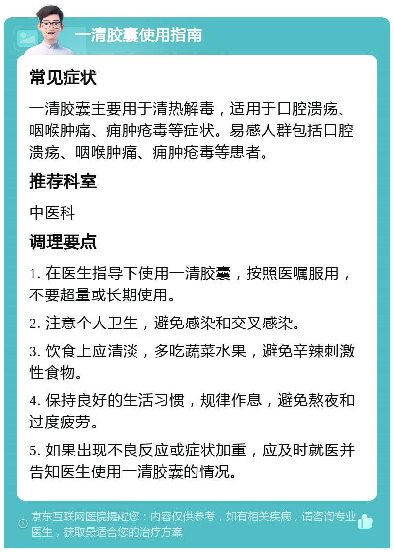 一清胶囊使用指南 常见症状 一清胶囊主要用于清热解毒，适用于口腔溃疡、咽喉肿痛、痈肿疮毒等症状。易感人群包括口腔溃疡、咽喉肿痛、痈肿疮毒等患者。 推荐科室 中医科 调理要点 1. 在医生指导下使用一清胶囊，按照医嘱服用，不要超量或长期使用。 2. 注意个人卫生，避免感染和交叉感染。 3. 饮食上应清淡，多吃蔬菜水果，避免辛辣刺激性食物。 4. 保持良好的生活习惯，规律作息，避免熬夜和过度疲劳。 5. 如果出现不良反应或症状加重，应及时就医并告知医生使用一清胶囊的情况。