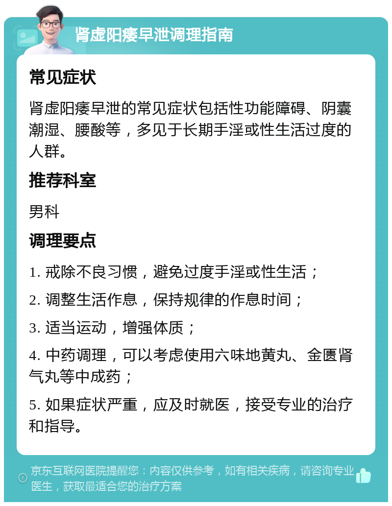 肾虚阳痿早泄调理指南 常见症状 肾虚阳痿早泄的常见症状包括性功能障碍、阴囊潮湿、腰酸等，多见于长期手淫或性生活过度的人群。 推荐科室 男科 调理要点 1. 戒除不良习惯，避免过度手淫或性生活； 2. 调整生活作息，保持规律的作息时间； 3. 适当运动，增强体质； 4. 中药调理，可以考虑使用六味地黄丸、金匮肾气丸等中成药； 5. 如果症状严重，应及时就医，接受专业的治疗和指导。