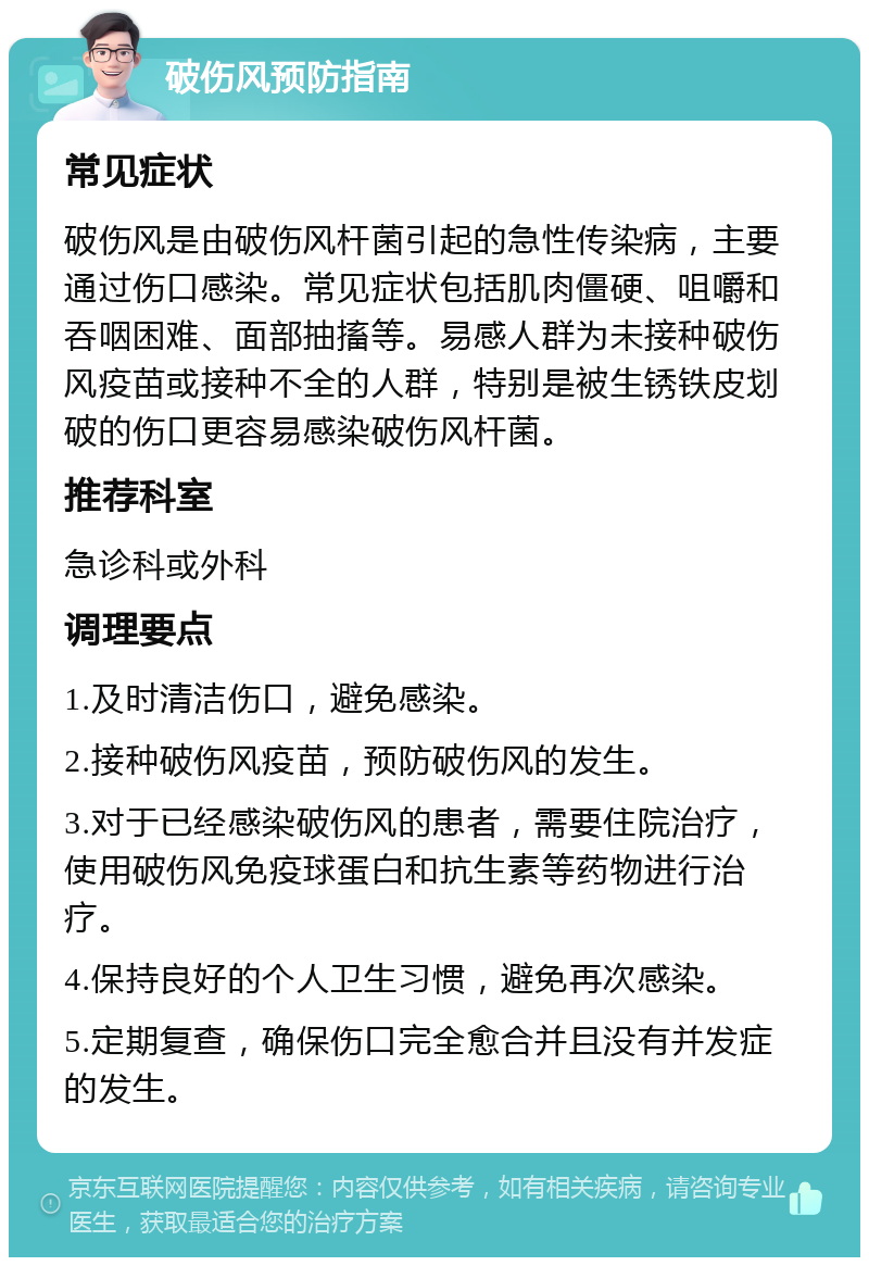 破伤风预防指南 常见症状 破伤风是由破伤风杆菌引起的急性传染病，主要通过伤口感染。常见症状包括肌肉僵硬、咀嚼和吞咽困难、面部抽搐等。易感人群为未接种破伤风疫苗或接种不全的人群，特别是被生锈铁皮划破的伤口更容易感染破伤风杆菌。 推荐科室 急诊科或外科 调理要点 1.及时清洁伤口，避免感染。 2.接种破伤风疫苗，预防破伤风的发生。 3.对于已经感染破伤风的患者，需要住院治疗，使用破伤风免疫球蛋白和抗生素等药物进行治疗。 4.保持良好的个人卫生习惯，避免再次感染。 5.定期复查，确保伤口完全愈合并且没有并发症的发生。