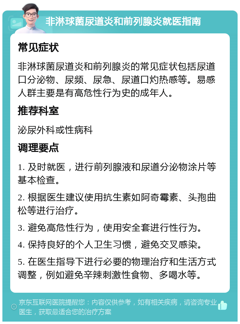 非淋球菌尿道炎和前列腺炎就医指南 常见症状 非淋球菌尿道炎和前列腺炎的常见症状包括尿道口分泌物、尿频、尿急、尿道口灼热感等。易感人群主要是有高危性行为史的成年人。 推荐科室 泌尿外科或性病科 调理要点 1. 及时就医，进行前列腺液和尿道分泌物涂片等基本检查。 2. 根据医生建议使用抗生素如阿奇霉素、头孢曲松等进行治疗。 3. 避免高危性行为，使用安全套进行性行为。 4. 保持良好的个人卫生习惯，避免交叉感染。 5. 在医生指导下进行必要的物理治疗和生活方式调整，例如避免辛辣刺激性食物、多喝水等。