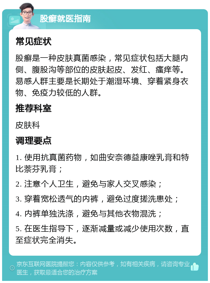 股癣就医指南 常见症状 股癣是一种皮肤真菌感染，常见症状包括大腿内侧、腹股沟等部位的皮肤起皮、发红、瘙痒等。易感人群主要是长期处于潮湿环境、穿着紧身衣物、免疫力较低的人群。 推荐科室 皮肤科 调理要点 1. 使用抗真菌药物，如曲安奈德益康唑乳膏和特比萘芬乳膏； 2. 注意个人卫生，避免与家人交叉感染； 3. 穿着宽松透气的内裤，避免过度搓洗患处； 4. 内裤单独洗涤，避免与其他衣物混洗； 5. 在医生指导下，逐渐减量或减少使用次数，直至症状完全消失。