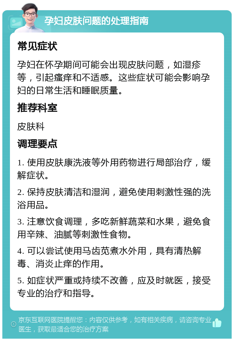 孕妇皮肤问题的处理指南 常见症状 孕妇在怀孕期间可能会出现皮肤问题，如湿疹等，引起瘙痒和不适感。这些症状可能会影响孕妇的日常生活和睡眠质量。 推荐科室 皮肤科 调理要点 1. 使用皮肤康洗液等外用药物进行局部治疗，缓解症状。 2. 保持皮肤清洁和湿润，避免使用刺激性强的洗浴用品。 3. 注意饮食调理，多吃新鲜蔬菜和水果，避免食用辛辣、油腻等刺激性食物。 4. 可以尝试使用马齿苋煮水外用，具有清热解毒、消炎止痒的作用。 5. 如症状严重或持续不改善，应及时就医，接受专业的治疗和指导。