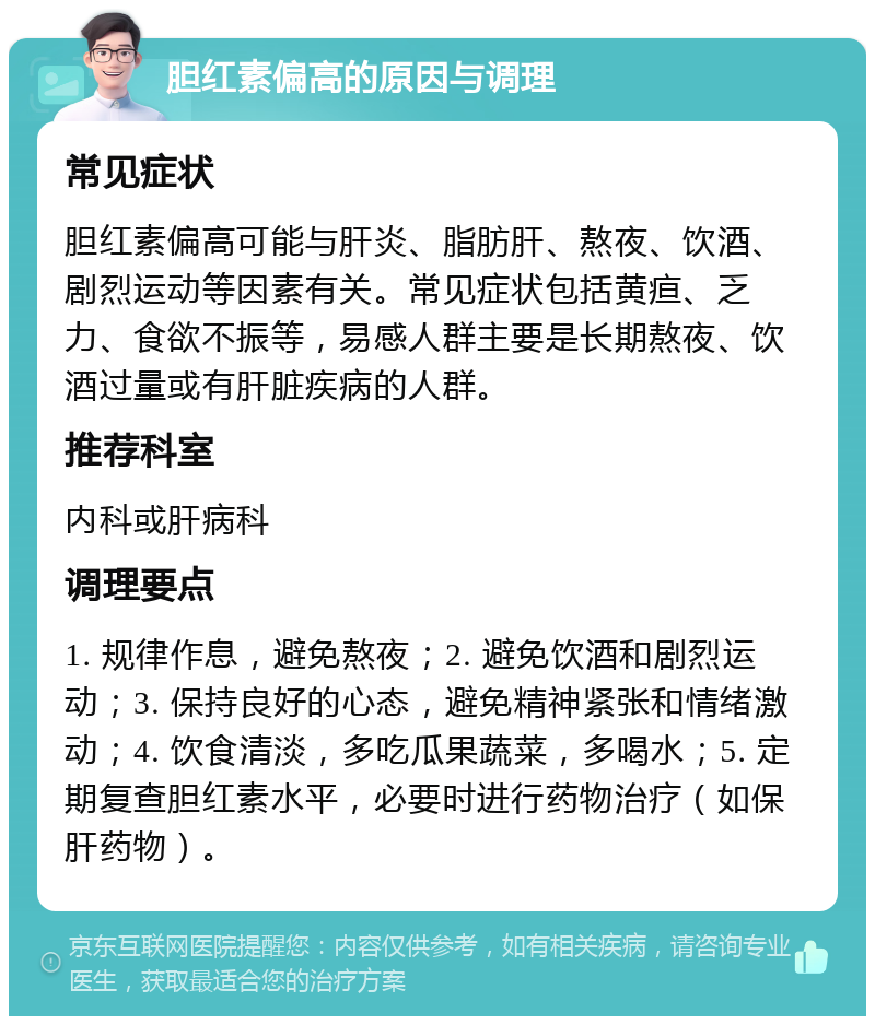 胆红素偏高的原因与调理 常见症状 胆红素偏高可能与肝炎、脂肪肝、熬夜、饮酒、剧烈运动等因素有关。常见症状包括黄疸、乏力、食欲不振等，易感人群主要是长期熬夜、饮酒过量或有肝脏疾病的人群。 推荐科室 内科或肝病科 调理要点 1. 规律作息，避免熬夜；2. 避免饮酒和剧烈运动；3. 保持良好的心态，避免精神紧张和情绪激动；4. 饮食清淡，多吃瓜果蔬菜，多喝水；5. 定期复查胆红素水平，必要时进行药物治疗（如保肝药物）。