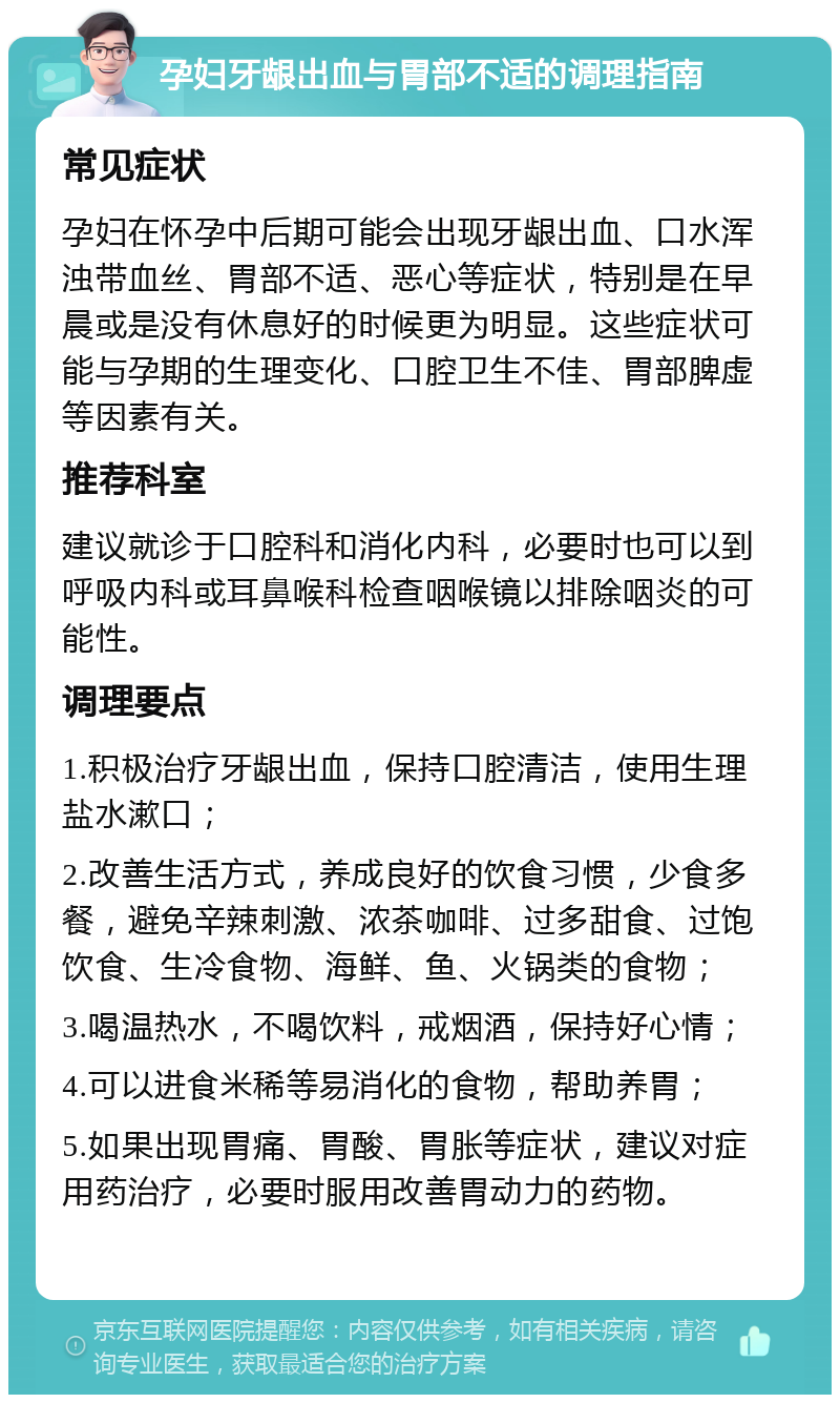 孕妇牙龈出血与胃部不适的调理指南 常见症状 孕妇在怀孕中后期可能会出现牙龈出血、口水浑浊带血丝、胃部不适、恶心等症状，特别是在早晨或是没有休息好的时候更为明显。这些症状可能与孕期的生理变化、口腔卫生不佳、胃部脾虚等因素有关。 推荐科室 建议就诊于口腔科和消化内科，必要时也可以到呼吸内科或耳鼻喉科检查咽喉镜以排除咽炎的可能性。 调理要点 1.积极治疗牙龈出血，保持口腔清洁，使用生理盐水漱口； 2.改善生活方式，养成良好的饮食习惯，少食多餐，避免辛辣刺激、浓茶咖啡、过多甜食、过饱饮食、生冷食物、海鲜、鱼、火锅类的食物； 3.喝温热水，不喝饮料，戒烟酒，保持好心情； 4.可以进食米稀等易消化的食物，帮助养胃； 5.如果出现胃痛、胃酸、胃胀等症状，建议对症用药治疗，必要时服用改善胃动力的药物。