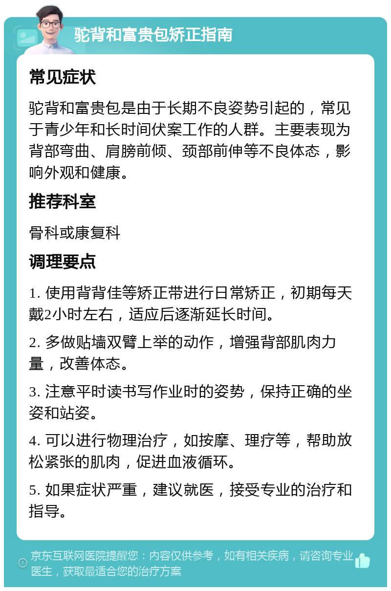 驼背和富贵包矫正指南 常见症状 驼背和富贵包是由于长期不良姿势引起的，常见于青少年和长时间伏案工作的人群。主要表现为背部弯曲、肩膀前倾、颈部前伸等不良体态，影响外观和健康。 推荐科室 骨科或康复科 调理要点 1. 使用背背佳等矫正带进行日常矫正，初期每天戴2小时左右，适应后逐渐延长时间。 2. 多做贴墙双臂上举的动作，增强背部肌肉力量，改善体态。 3. 注意平时读书写作业时的姿势，保持正确的坐姿和站姿。 4. 可以进行物理治疗，如按摩、理疗等，帮助放松紧张的肌肉，促进血液循环。 5. 如果症状严重，建议就医，接受专业的治疗和指导。