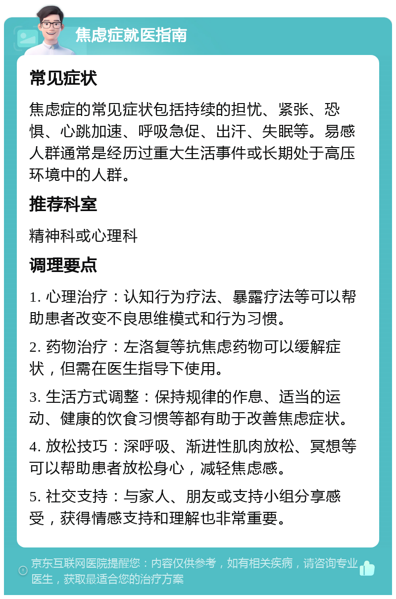 焦虑症就医指南 常见症状 焦虑症的常见症状包括持续的担忧、紧张、恐惧、心跳加速、呼吸急促、出汗、失眠等。易感人群通常是经历过重大生活事件或长期处于高压环境中的人群。 推荐科室 精神科或心理科 调理要点 1. 心理治疗：认知行为疗法、暴露疗法等可以帮助患者改变不良思维模式和行为习惯。 2. 药物治疗：左洛复等抗焦虑药物可以缓解症状，但需在医生指导下使用。 3. 生活方式调整：保持规律的作息、适当的运动、健康的饮食习惯等都有助于改善焦虑症状。 4. 放松技巧：深呼吸、渐进性肌肉放松、冥想等可以帮助患者放松身心，减轻焦虑感。 5. 社交支持：与家人、朋友或支持小组分享感受，获得情感支持和理解也非常重要。