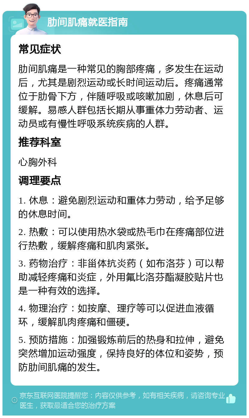 肋间肌痛就医指南 常见症状 肋间肌痛是一种常见的胸部疼痛，多发生在运动后，尤其是剧烈运动或长时间运动后。疼痛通常位于肋骨下方，伴随呼吸或咳嗽加剧，休息后可缓解。易感人群包括长期从事重体力劳动者、运动员或有慢性呼吸系统疾病的人群。 推荐科室 心胸外科 调理要点 1. 休息：避免剧烈运动和重体力劳动，给予足够的休息时间。 2. 热敷：可以使用热水袋或热毛巾在疼痛部位进行热敷，缓解疼痛和肌肉紧张。 3. 药物治疗：非甾体抗炎药（如布洛芬）可以帮助减轻疼痛和炎症，外用氟比洛芬酯凝胶贴片也是一种有效的选择。 4. 物理治疗：如按摩、理疗等可以促进血液循环，缓解肌肉疼痛和僵硬。 5. 预防措施：加强锻炼前后的热身和拉伸，避免突然增加运动强度，保持良好的体位和姿势，预防肋间肌痛的发生。