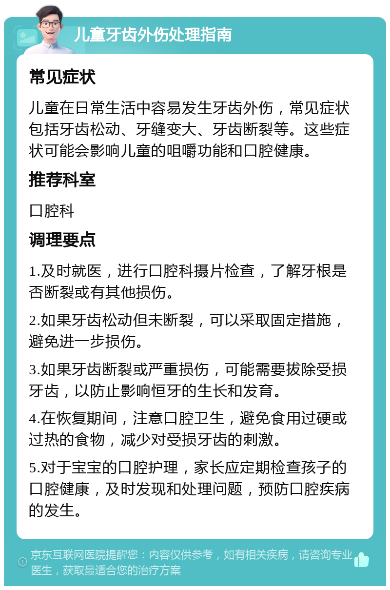 儿童牙齿外伤处理指南 常见症状 儿童在日常生活中容易发生牙齿外伤，常见症状包括牙齿松动、牙缝变大、牙齿断裂等。这些症状可能会影响儿童的咀嚼功能和口腔健康。 推荐科室 口腔科 调理要点 1.及时就医，进行口腔科摄片检查，了解牙根是否断裂或有其他损伤。 2.如果牙齿松动但未断裂，可以采取固定措施，避免进一步损伤。 3.如果牙齿断裂或严重损伤，可能需要拔除受损牙齿，以防止影响恒牙的生长和发育。 4.在恢复期间，注意口腔卫生，避免食用过硬或过热的食物，减少对受损牙齿的刺激。 5.对于宝宝的口腔护理，家长应定期检查孩子的口腔健康，及时发现和处理问题，预防口腔疾病的发生。