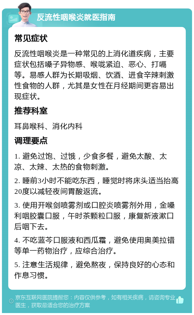 反流性咽喉炎就医指南 常见症状 反流性咽喉炎是一种常见的上消化道疾病，主要症状包括嗓子异物感、喉咙紧迫、恶心、打嗝等。易感人群为长期吸烟、饮酒、进食辛辣刺激性食物的人群，尤其是女性在月经期间更容易出现症状。 推荐科室 耳鼻喉科、消化内科 调理要点 1. 避免过饱、过饿，少食多餐，避免太酸、太凉、太辣、太热的食物刺激。 2. 睡前3小时不能吃东西，睡觉时将床头适当抬高20度以减轻夜间胃酸返流。 3. 使用开喉剑喷雾剂或口腔炎喷雾剂外用，金嗓利咽胶囊口服，午时茶颗粒口服，康复新液漱口后咽下去。 4. 不吃蓝芩口服液和西瓜霜，避免使用奥美拉错等单一药物治疗，应综合治疗。 5. 注意生活规律，避免熬夜，保持良好的心态和作息习惯。