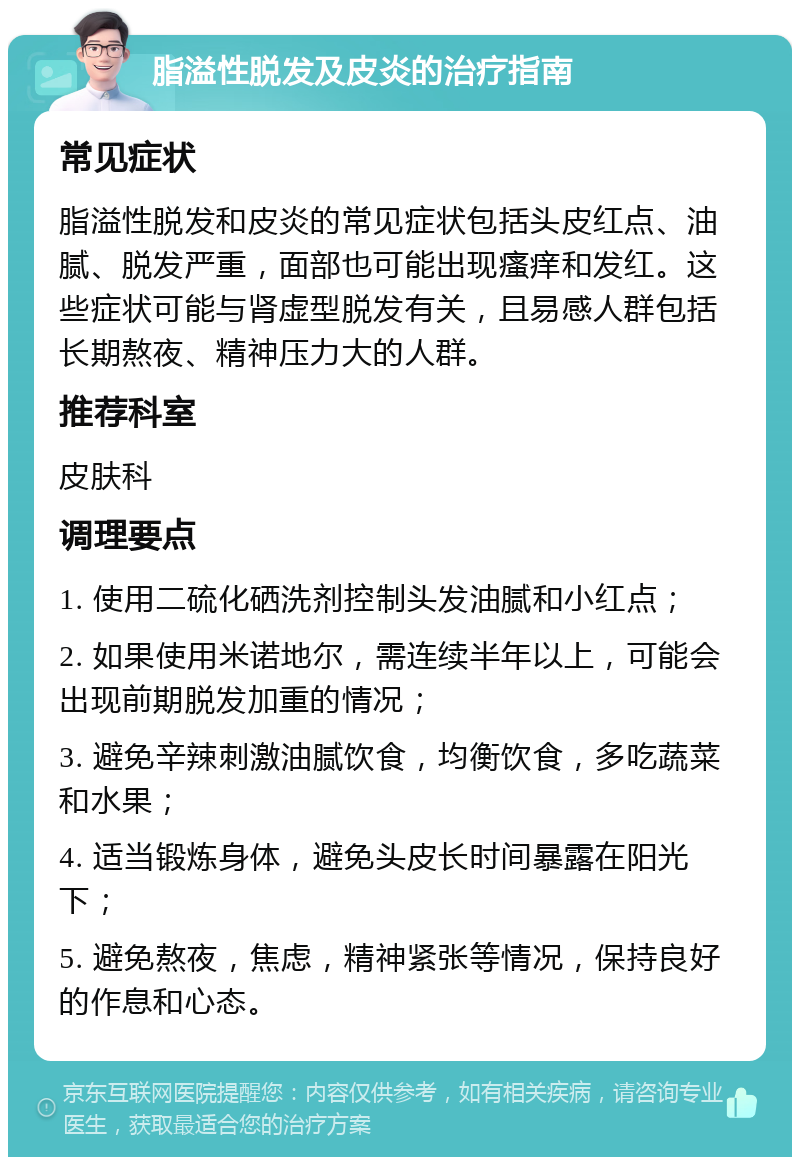 脂溢性脱发及皮炎的治疗指南 常见症状 脂溢性脱发和皮炎的常见症状包括头皮红点、油腻、脱发严重，面部也可能出现瘙痒和发红。这些症状可能与肾虚型脱发有关，且易感人群包括长期熬夜、精神压力大的人群。 推荐科室 皮肤科 调理要点 1. 使用二硫化硒洗剂控制头发油腻和小红点； 2. 如果使用米诺地尔，需连续半年以上，可能会出现前期脱发加重的情况； 3. 避免辛辣刺激油腻饮食，均衡饮食，多吃蔬菜和水果； 4. 适当锻炼身体，避免头皮长时间暴露在阳光下； 5. 避免熬夜，焦虑，精神紧张等情况，保持良好的作息和心态。