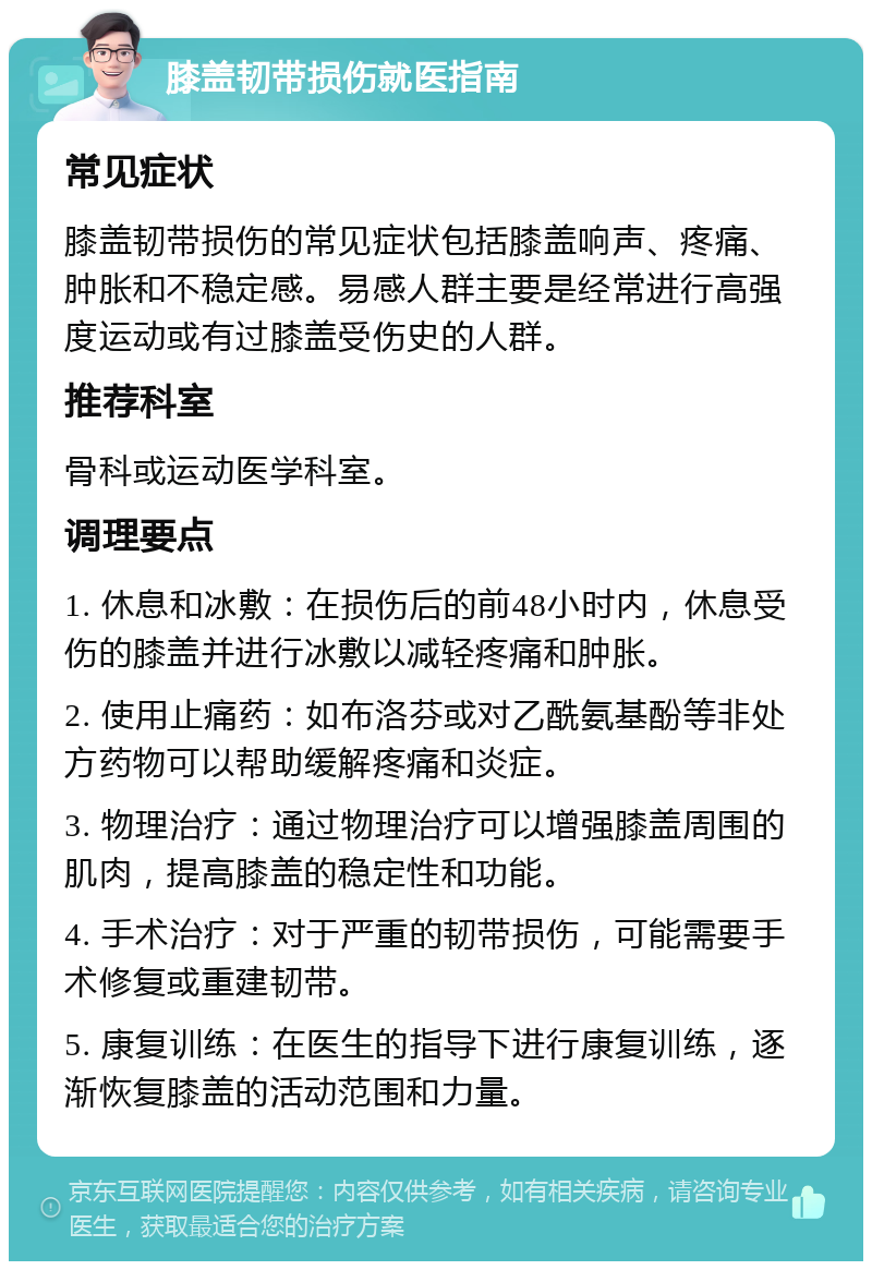 膝盖韧带损伤就医指南 常见症状 膝盖韧带损伤的常见症状包括膝盖响声、疼痛、肿胀和不稳定感。易感人群主要是经常进行高强度运动或有过膝盖受伤史的人群。 推荐科室 骨科或运动医学科室。 调理要点 1. 休息和冰敷：在损伤后的前48小时内，休息受伤的膝盖并进行冰敷以减轻疼痛和肿胀。 2. 使用止痛药：如布洛芬或对乙酰氨基酚等非处方药物可以帮助缓解疼痛和炎症。 3. 物理治疗：通过物理治疗可以增强膝盖周围的肌肉，提高膝盖的稳定性和功能。 4. 手术治疗：对于严重的韧带损伤，可能需要手术修复或重建韧带。 5. 康复训练：在医生的指导下进行康复训练，逐渐恢复膝盖的活动范围和力量。