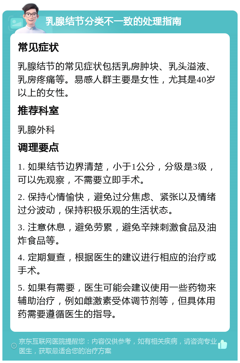 乳腺结节分类不一致的处理指南 常见症状 乳腺结节的常见症状包括乳房肿块、乳头溢液、乳房疼痛等。易感人群主要是女性，尤其是40岁以上的女性。 推荐科室 乳腺外科 调理要点 1. 如果结节边界清楚，小于1公分，分级是3级，可以先观察，不需要立即手术。 2. 保持心情愉快，避免过分焦虑、紧张以及情绪过分波动，保持积极乐观的生活状态。 3. 注意休息，避免劳累，避免辛辣刺激食品及油炸食品等。 4. 定期复查，根据医生的建议进行相应的治疗或手术。 5. 如果有需要，医生可能会建议使用一些药物来辅助治疗，例如雌激素受体调节剂等，但具体用药需要遵循医生的指导。