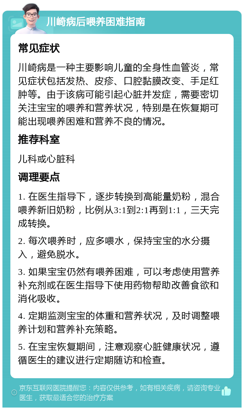 川崎病后喂养困难指南 常见症状 川崎病是一种主要影响儿童的全身性血管炎，常见症状包括发热、皮疹、口腔黏膜改变、手足红肿等。由于该病可能引起心脏并发症，需要密切关注宝宝的喂养和营养状况，特别是在恢复期可能出现喂养困难和营养不良的情况。 推荐科室 儿科或心脏科 调理要点 1. 在医生指导下，逐步转换到高能量奶粉，混合喂养新旧奶粉，比例从3:1到2:1再到1:1，三天完成转换。 2. 每次喂养时，应多喂水，保持宝宝的水分摄入，避免脱水。 3. 如果宝宝仍然有喂养困难，可以考虑使用营养补充剂或在医生指导下使用药物帮助改善食欲和消化吸收。 4. 定期监测宝宝的体重和营养状况，及时调整喂养计划和营养补充策略。 5. 在宝宝恢复期间，注意观察心脏健康状况，遵循医生的建议进行定期随访和检查。