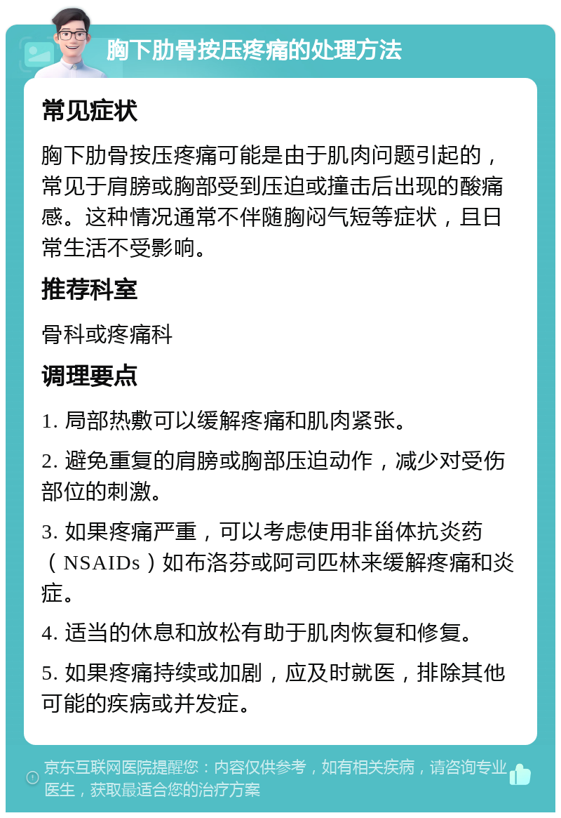 胸下肋骨按压疼痛的处理方法 常见症状 胸下肋骨按压疼痛可能是由于肌肉问题引起的，常见于肩膀或胸部受到压迫或撞击后出现的酸痛感。这种情况通常不伴随胸闷气短等症状，且日常生活不受影响。 推荐科室 骨科或疼痛科 调理要点 1. 局部热敷可以缓解疼痛和肌肉紧张。 2. 避免重复的肩膀或胸部压迫动作，减少对受伤部位的刺激。 3. 如果疼痛严重，可以考虑使用非甾体抗炎药（NSAIDs）如布洛芬或阿司匹林来缓解疼痛和炎症。 4. 适当的休息和放松有助于肌肉恢复和修复。 5. 如果疼痛持续或加剧，应及时就医，排除其他可能的疾病或并发症。