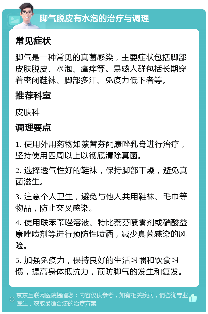 脚气脱皮有水泡的治疗与调理 常见症状 脚气是一种常见的真菌感染，主要症状包括脚部皮肤脱皮、水泡、瘙痒等。易感人群包括长期穿着密闭鞋袜、脚部多汗、免疫力低下者等。 推荐科室 皮肤科 调理要点 1. 使用外用药物如萘替芬酮康唑乳膏进行治疗，坚持使用四周以上以彻底清除真菌。 2. 选择透气性好的鞋袜，保持脚部干燥，避免真菌滋生。 3. 注意个人卫生，避免与他人共用鞋袜、毛巾等物品，防止交叉感染。 4. 使用联苯苄唑溶液、特比萘芬喷雾剂或硝酸益康唑喷剂等进行预防性喷洒，减少真菌感染的风险。 5. 加强免疫力，保持良好的生活习惯和饮食习惯，提高身体抵抗力，预防脚气的发生和复发。