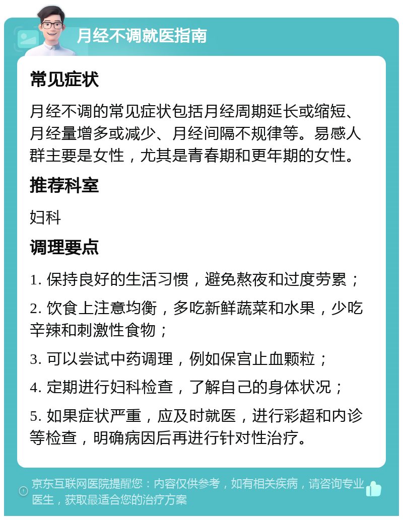 月经不调就医指南 常见症状 月经不调的常见症状包括月经周期延长或缩短、月经量增多或减少、月经间隔不规律等。易感人群主要是女性，尤其是青春期和更年期的女性。 推荐科室 妇科 调理要点 1. 保持良好的生活习惯，避免熬夜和过度劳累； 2. 饮食上注意均衡，多吃新鲜蔬菜和水果，少吃辛辣和刺激性食物； 3. 可以尝试中药调理，例如保宫止血颗粒； 4. 定期进行妇科检查，了解自己的身体状况； 5. 如果症状严重，应及时就医，进行彩超和内诊等检查，明确病因后再进行针对性治疗。