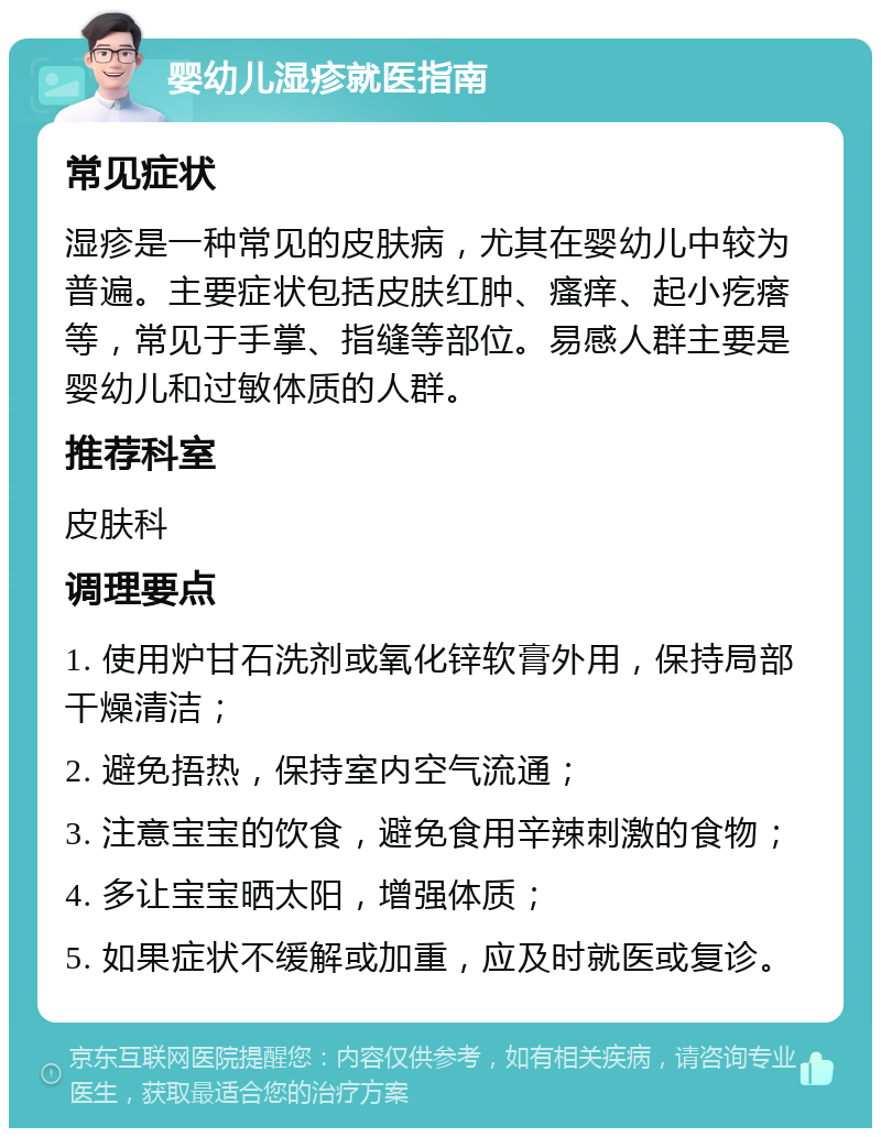 婴幼儿湿疹就医指南 常见症状 湿疹是一种常见的皮肤病，尤其在婴幼儿中较为普遍。主要症状包括皮肤红肿、瘙痒、起小疙瘩等，常见于手掌、指缝等部位。易感人群主要是婴幼儿和过敏体质的人群。 推荐科室 皮肤科 调理要点 1. 使用炉甘石洗剂或氧化锌软膏外用，保持局部干燥清洁； 2. 避免捂热，保持室内空气流通； 3. 注意宝宝的饮食，避免食用辛辣刺激的食物； 4. 多让宝宝晒太阳，增强体质； 5. 如果症状不缓解或加重，应及时就医或复诊。